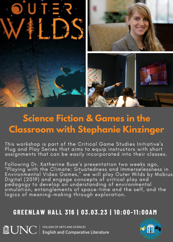 Flyer for Science Fiction & Games in the Classroom with Stephanie Kinzinger. This workshop is part of the Critical Game Studies Initiative's Plug and Play Series that aims to equip instructors with short assignments that can be easily incorporated into their classes. Following Dr. Katherine Buse’s presentation two weeks ago, “Playing with the Climate: Situatedness and Immerselessness in Environmental Video Games,” we will play Outer Wilds by Mobius Digital (2019) and engage concepts of critical play and pedagogy to develop an understanding of environmental simulation, entanglements of space-time and the self, and the logics of meaning-making through exploration. Greenlaw Hall 316 | 03.03.23 | 10:00-11:00AM