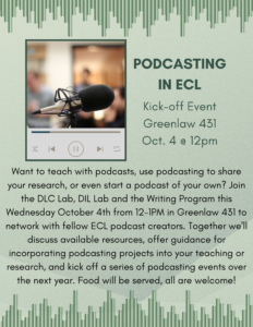 Podcasting in ECL Kick-off Event, Greenlaw 431, Oct. 4 @ 12pm. Want to teach with podcasts, use podcasting to share your research, or even start a podcast of your own? Join the DLC Lab, DIL Lab and the Writing Program this Wednesday October 4th from 12-1PM in Greenlaw 431 to network with fellow ECL podcast creators. Together we'll discuss available resources, offer guidance for incorporating podcasting projects into your teaching or research, and kick off a series of podcasting events over the next year. Food will be served, all are welcome!