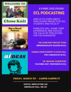 A Panel Discussion: ECL PodcastingJoin us to learn about podcasting projects by ECL Students and faculty

Panelists will share their experiences and discuss the value of podcasting for the humanities.
The Close Knit podcast team, undergraduate ECL majors
Hannah Montgomery & David Hall, PhD candidates in ECL
Dr. Graham Culbertson Teaching asst. Professor in ECL
Friday, March 1st  - 3:00PM-4:00PM ET Digital Innovation Lab Greenlaw 431